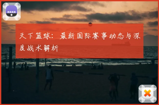 天下篮球：最新国际赛事动态与深度战术解析