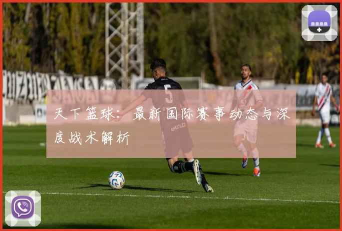 天下篮球:最新国际赛事动态与深度战术解析