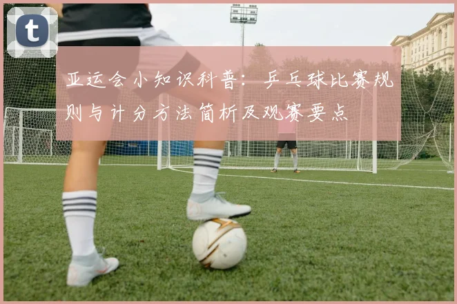 亚运会小知识科普：乒乓球比赛规则与计分方法简析及观赛要点