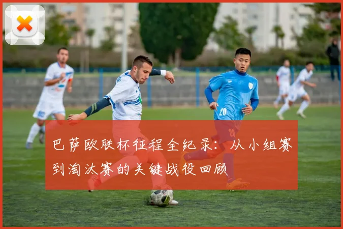 巴萨欧联杯征程全纪录：从小组赛到淘汰赛的关键战役回顾