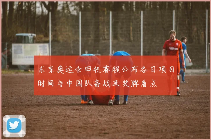 东京奥运会田径赛程公布各日项目时间与中国队备战及奖牌看点