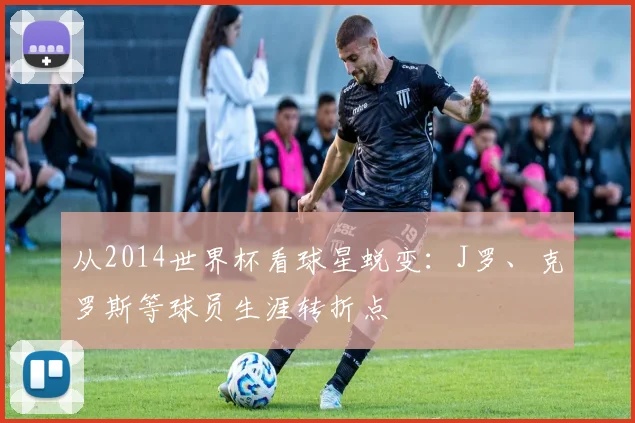 从2014世界杯看球星蜕变：J罗、克罗斯等球员生涯转折点