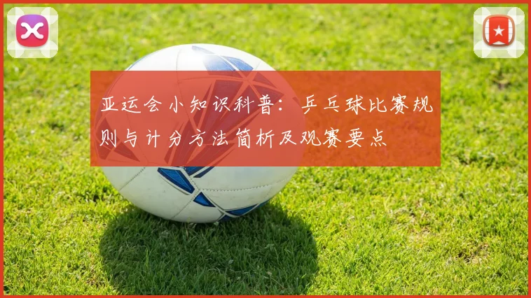 亚运会小知识科普：乒乓球比赛规则与计分方法简析及观赛要点