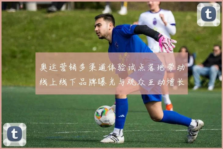 奥运营销多渠道体验试点落地带动线上线下品牌曝光与观众互动增长